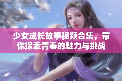 少女成长故事视频合集，带你探索青春的魅力与挑战