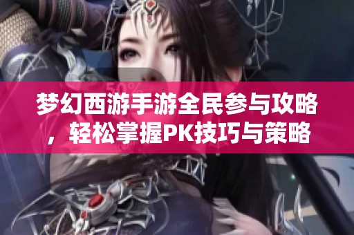 梦幻西游手游全民参与攻略，轻松掌握PK技巧与策略