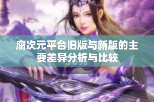 腐次元平台旧版与新版的主要差异分析与比较