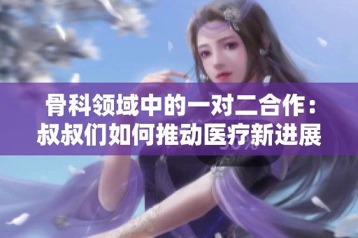 骨科领域中的一对二合作：叔叔们如何推动医疗新进展