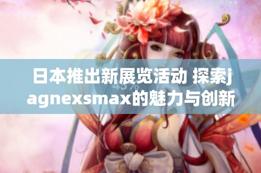 日本推出新展览活动 探索jagnexsmax的魅力与创新