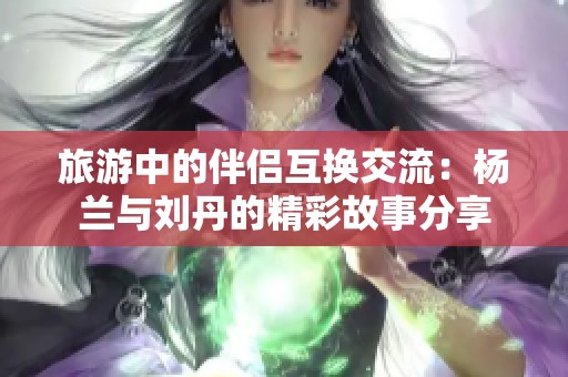 旅游中的伴侣互换交流：杨兰与刘丹的精彩故事分享