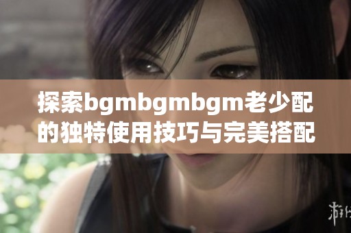 探索bgmbgmbgm老少配的独特使用技巧与完美搭配方法