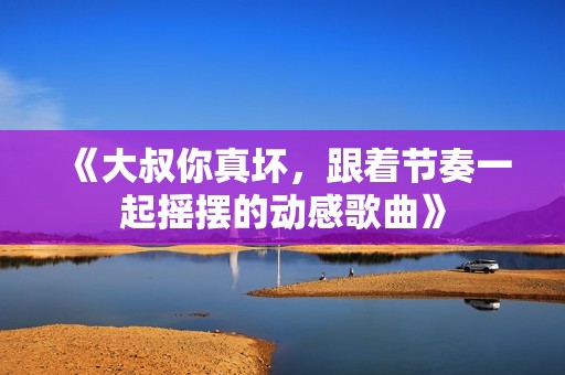 《大叔你真坏，跟着节奏一起摇摆的动感歌曲》