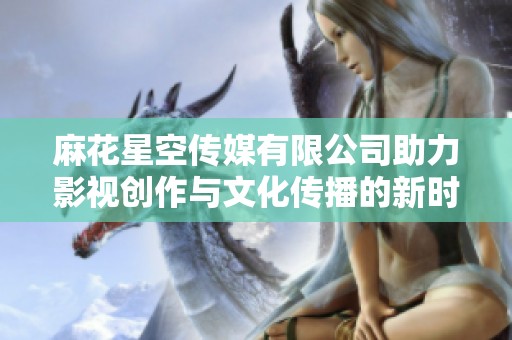 麻花星空传媒有限公司助力影视创作与文化传播的新时代探索