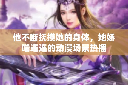 他不断抚摸她的身体，她娇喘连连的动漫场景热播