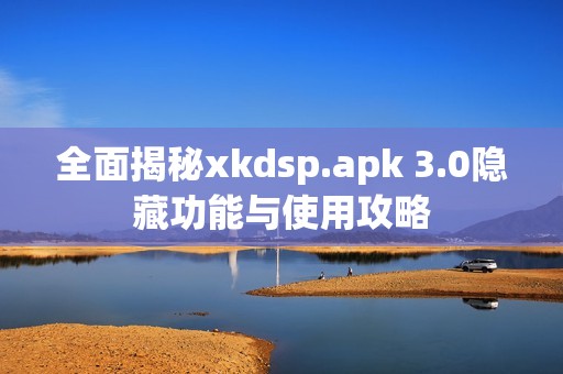 全面揭秘xkdsp.apk 3.0隐藏功能与使用攻略