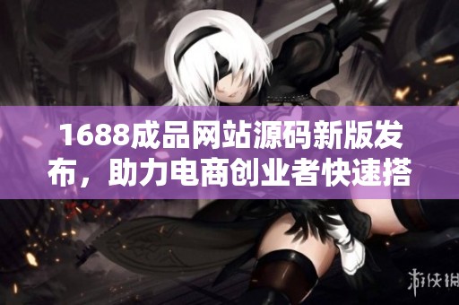 1688成品网站源码新版发布，助力电商创业者快速搭建平台