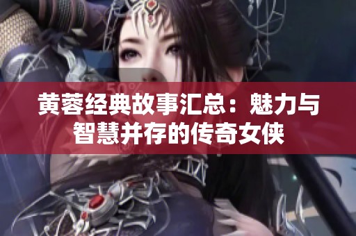 黄蓉经典故事汇总：魅力与智慧并存的传奇女侠