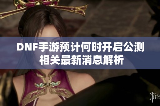 DNF手游预计何时开启公测 相关最新消息解析