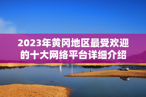 2023年黄冈地区最受欢迎的十大网络平台详细介绍