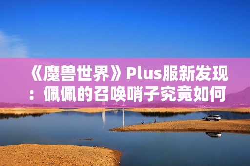 《魔兽世界》Plus服新发现：佩佩的召唤哨子究竟如何获得