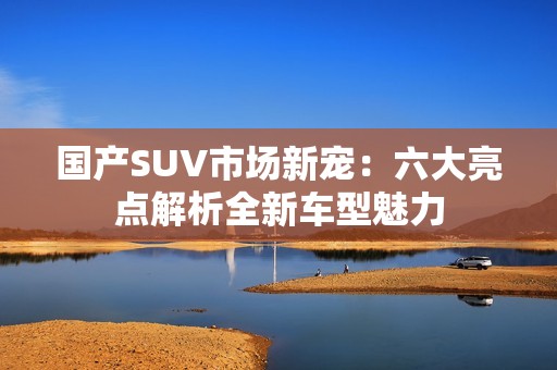 国产SUV市场新宠：六大亮点解析全新车型魅力