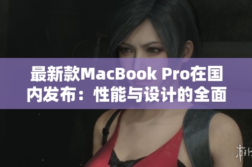 最新款MacBook Pro在国内发布：性能与设计的全面升级