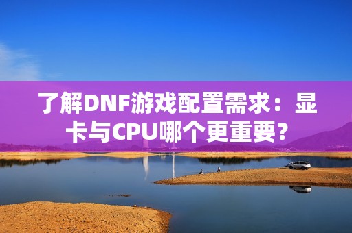 了解DNF游戏配置需求：显卡与CPU哪个更重要？