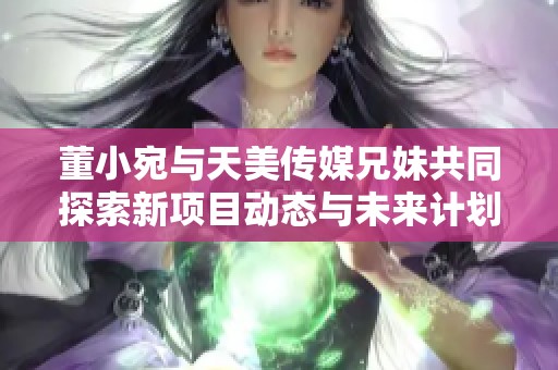 董小宛与天美传媒兄妹共同探索新项目动态与未来计划