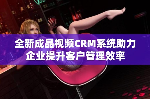 全新成品视频CRM系统助力企业提升客户管理效率