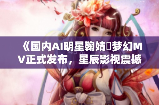 《国内AI明星鞠婧祎梦幻MV正式发布，星辰影视震撼呈现》