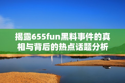 揭露655fun黑料事件的真相与背后的热点话题分析