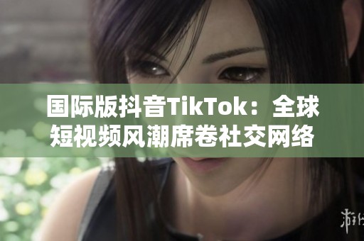 国际版抖音TikTok：全球短视频风潮席卷社交网络