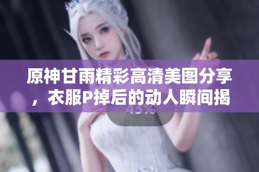 原神甘雨精彩高清美图分享，衣服P掉后的动人瞬间揭秘