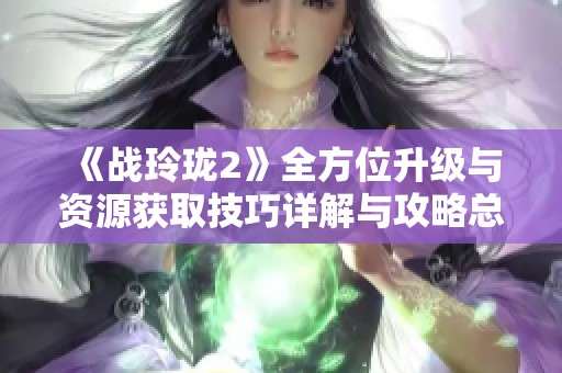 《战玲珑2》全方位升级与资源获取技巧详解与攻略总结