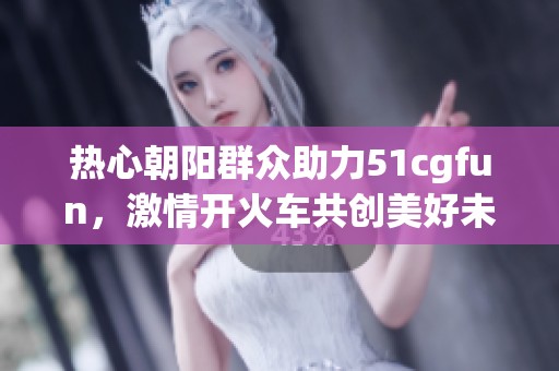 热心朝阳群众助力51cgfun，激情开火车共创美好未来