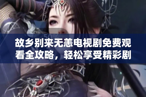 故乡别来无恙电视剧免费观看全攻略，轻松享受精彩剧情