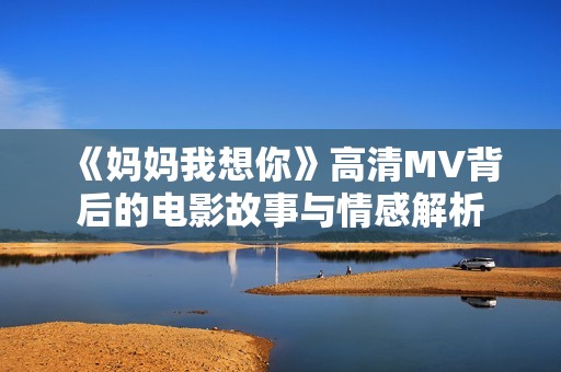 《妈妈我想你》高清MV背后的电影故事与情感解析