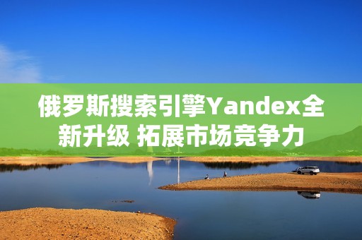 俄罗斯搜索引擎Yandex全新升级 拓展市场竞争力