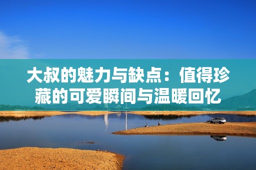 大叔的魅力与缺点：值得珍藏的可爱瞬间与温暖回忆