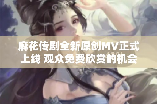 麻花传剧全新原创MV正式上线 观众免费欣赏的机会来啦