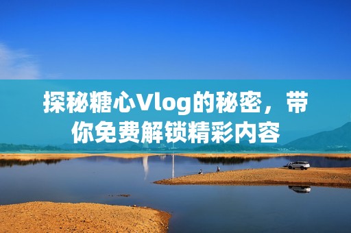 探秘糖心Vlog的秘密，带你免费解锁精彩内容