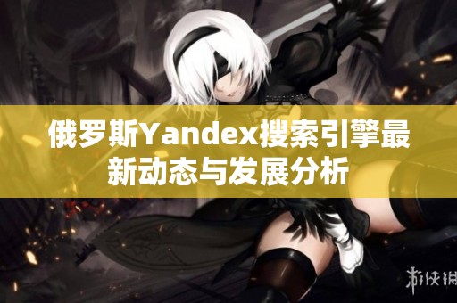 俄罗斯Yandex搜索引擎最新动态与发展分析