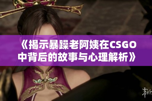 《揭示暴躁老阿姨在CSGO中背后的故事与心理解析》