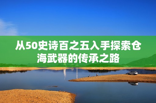 从50史诗百之五入手探索仓海武器的传承之路