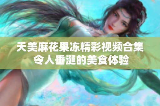 天美麻花果冻精彩视频合集 令人垂涎的美食体验