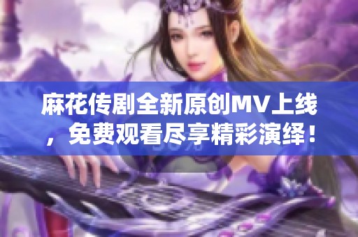 麻花传剧全新原创MV上线，免费观看尽享精彩演绎！