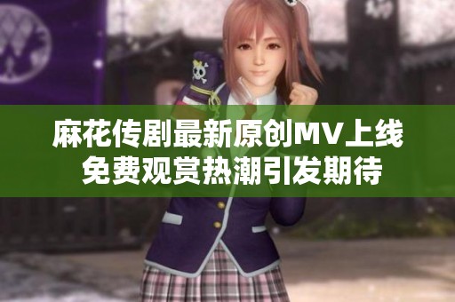 麻花传剧最新原创MV上线 免费观赏热潮引发期待