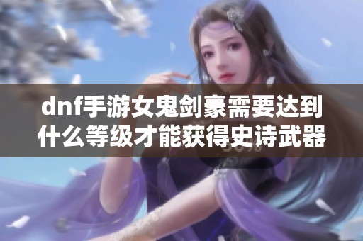 dnf手游女鬼剑豪需要达到什么等级才能获得史诗武器