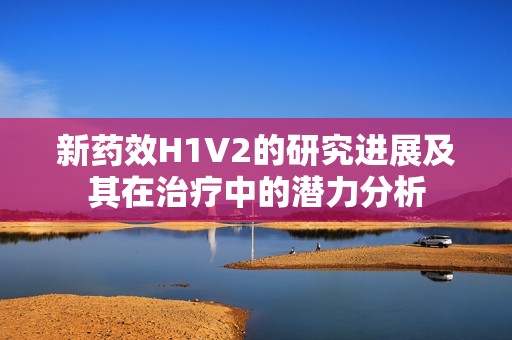 新药效H1V2的研究进展及其在治疗中的潜力分析