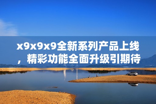 x9x9x9全新系列产品上线，精彩功能全面升级引期待