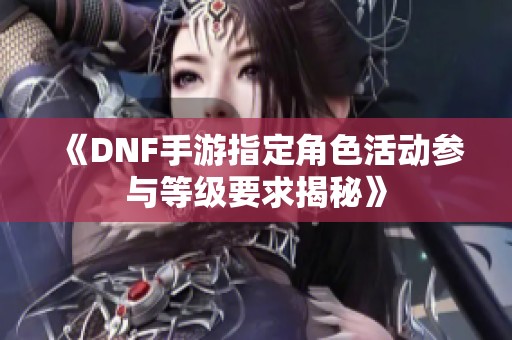 《DNF手游指定角色活动参与等级要求揭秘》