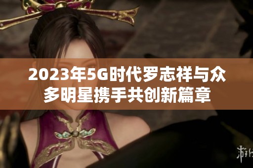 2023年5G时代罗志祥与众多明星携手共创新篇章