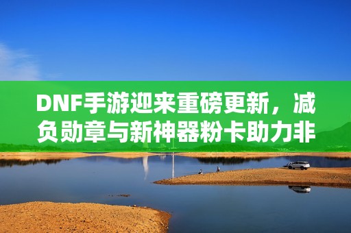 DNF手游迎来重磅更新，减负勋章与新神器粉卡助力非酋毕业