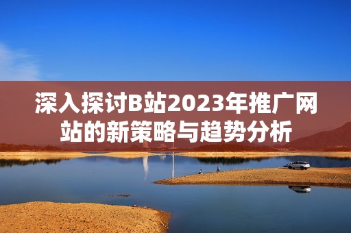 深入探讨B站2023年推广网站的新策略与趋势分析