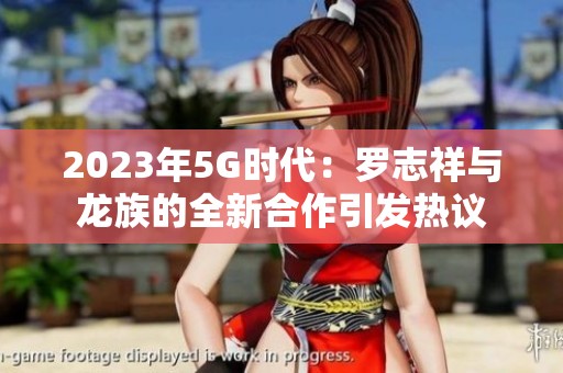 2023年5G时代：罗志祥与龙族的全新合作引发热议