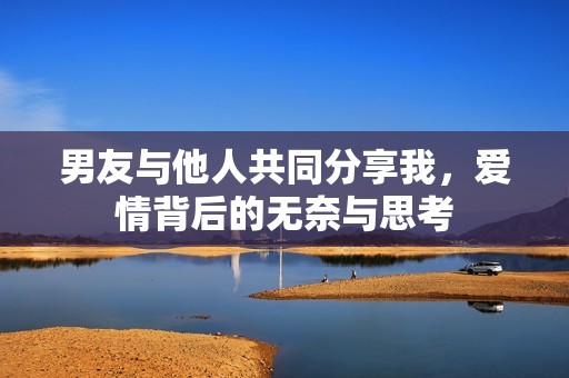 男友与他人共同分享我，爱情背后的无奈与思考