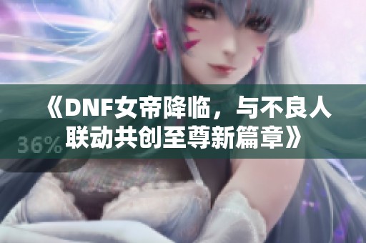 《DNF女帝降临，与不良人联动共创至尊新篇章》