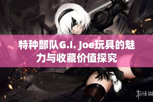 特种部队G.I. Joe玩具的魅力与收藏价值探究